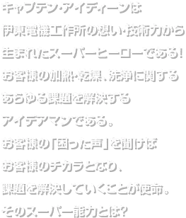 ミスター・イオステンは伊藤電気工作所の想い・技術力から生まれたスーパーヒーローである!お客様の加熱・乾燥、洗浄に関するあらゆる課題を解決するアイディアマンである。お客様の「困った声」を聞けばお客様のチカラとなり、課題を解決していくことが使命。そのスーパー能力とは?